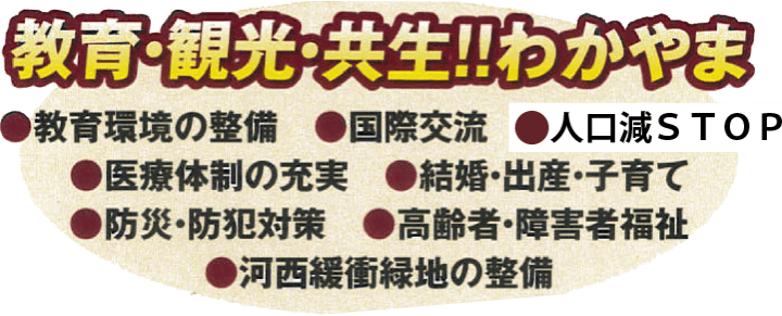 教育・観光・共生!!わかやま
●教育環境の整備
●国際交流
●インフラ整備
●医療体制の充実
●結婚・出産・子育て
●防災・防犯対策
●高齢者・障害者福祉
●河西緩衝緑地の整備